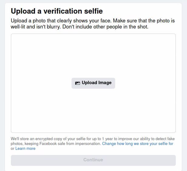 Upload a verification selfie. Upload a photo that clearly shows your face. Make sure that the photo is well-lit and isn't blurry. We'll store an encrypted copy of your selfie for up to 1 year to improve our ability to detect fake photos, keeping Facebook safe from impersonation. Change how long we store your selfie for. Learn more.